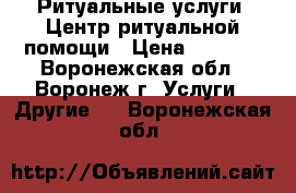 Ритуальные услуги: Центр ритуальной помощи › Цена ­ 1 000 - Воронежская обл., Воронеж г. Услуги » Другие   . Воронежская обл.